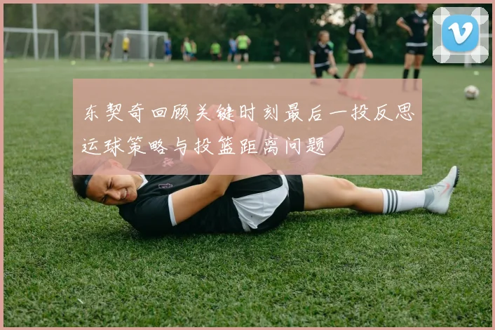 东契奇回顾关键时刻最后一投反思运球策略与投篮距离问题