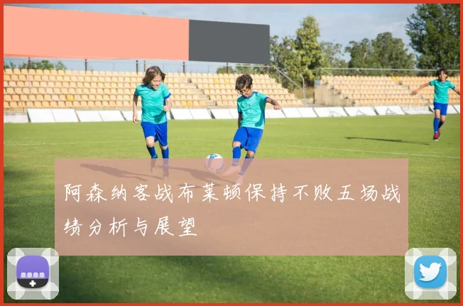 阿森纳客战布莱顿保持不败五场战绩分析与展望