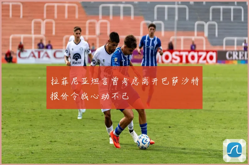 拉菲尼亚坦言曾考虑离开巴萨沙特报价令我心动不已