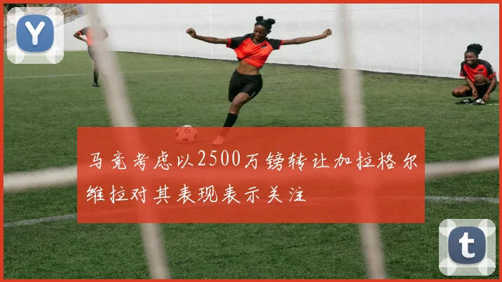 马竞考虑以2500万镑转让加拉格尔维拉对其表现表示关注