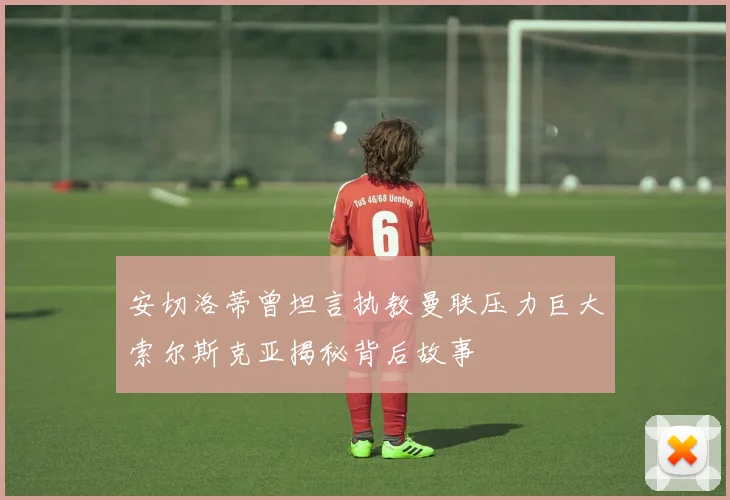安切洛蒂曾坦言执教曼联压力巨大索尔斯克亚揭秘背后故事