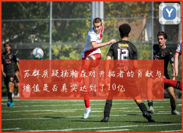 苏群质疑杨瀚森对开拓者的贡献与增值是否真实达到了10亿