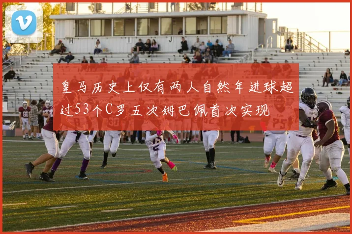 皇马历史上仅有两人自然年进球超过53个C罗五次姆巴佩首次实现