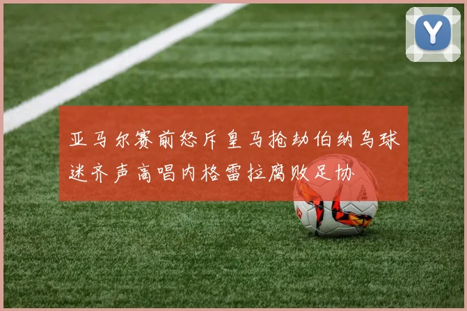 亚马尔赛前怒斥皇马抢劫伯纳乌球迷齐声高唱内格雷拉腐败足协