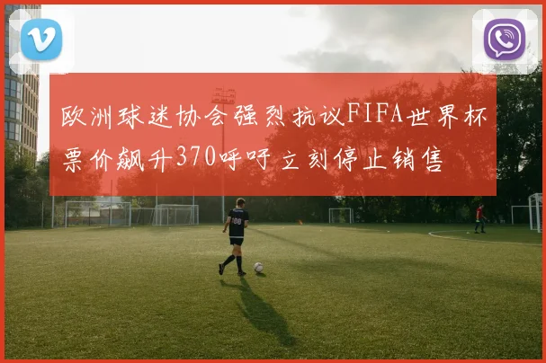 欧洲球迷协会强烈抗议FIFA世界杯票价飙升370呼吁立刻停止销售