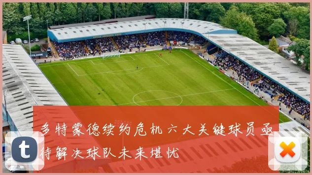 多特蒙德续约危机六大关键球员亟待解决球队未来堪忧