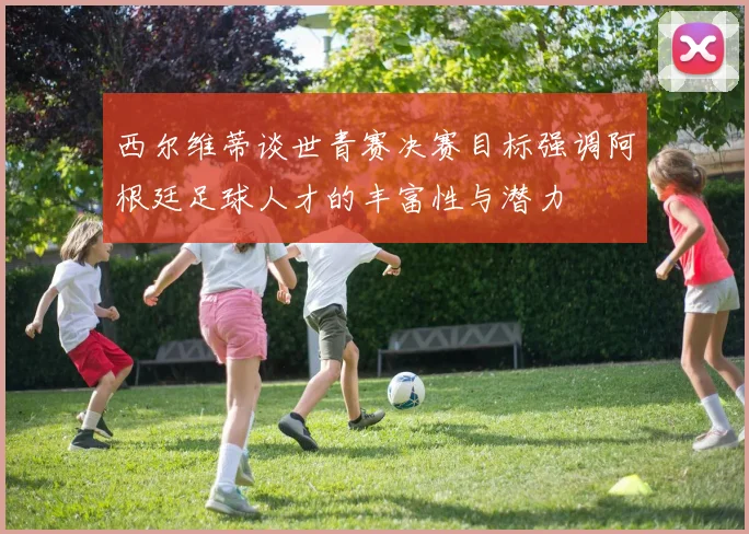 西尔维蒂谈世青赛决赛目标强调阿根廷足球人才的丰富性与潜力