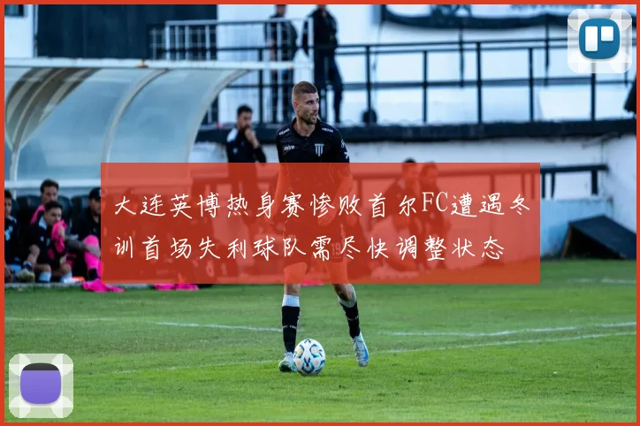 大连英博热身赛惨败首尔FC遭遇冬训首场失利球队需尽快调整状态