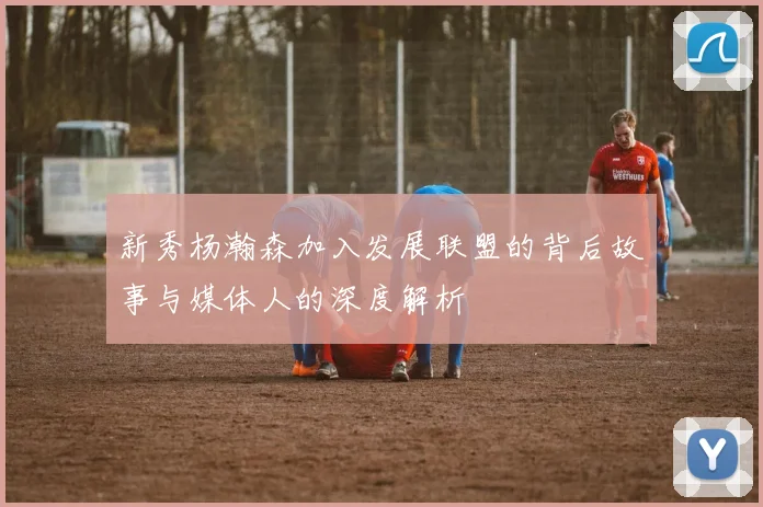 新秀杨瀚森加入发展联盟的背后故事与媒体人的深度解析