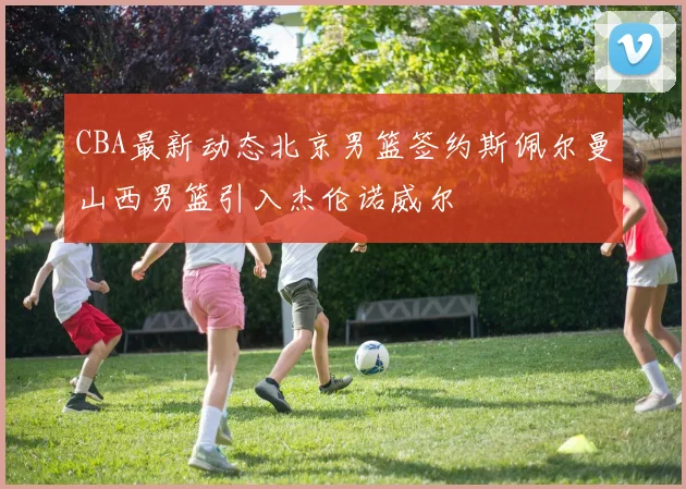 CBA最新动态北京男篮签约斯佩尔曼山西男篮引入杰伦诺威尔
