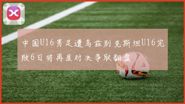 中国U16男足遭乌兹别克斯坦U16完败6日将再度对决争取翻盘