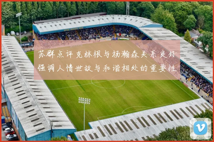 苏群点评克林根与杨瀚森关系良好强调人情世故与和谐相处的重要性
