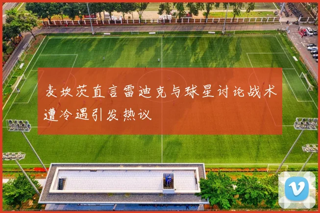 麦坎茨直言雷迪克与球星讨论战术遭冷遇引发热议