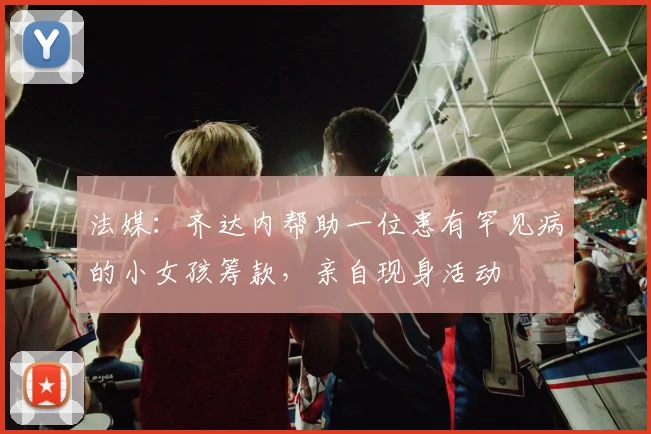 法媒：齐达内帮助一位患有罕见病的小女孩筹款，亲自现身活动