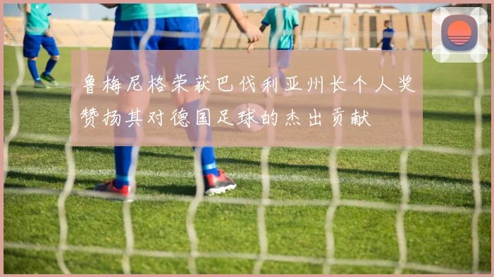 鲁梅尼格荣获巴伐利亚州长个人奖赞扬其对德国足球的杰出贡献