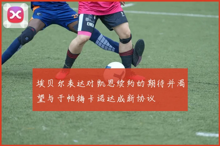 埃贝尔表达对凯恩续约的期待并渴望与于帕梅卡诺达成新协议