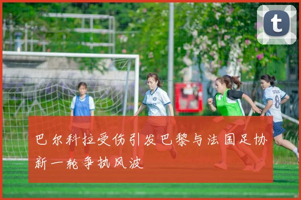 巴尔科拉受伤引发巴黎与法国足协新一轮争执风波