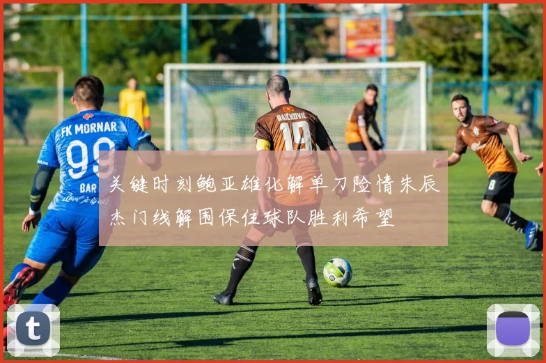 关键时刻鲍亚雄化解单刀险情朱辰杰门线解围保住球队胜利希望