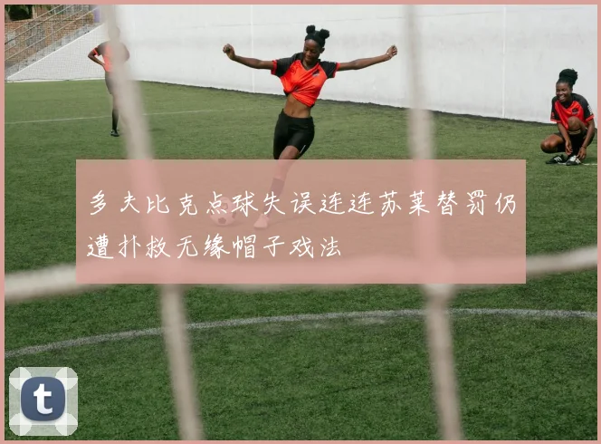 多夫比克点球失误连连苏莱替罚仍遭扑救无缘帽子戏法