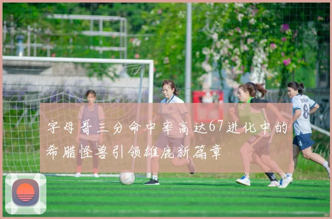 字母哥三分命中率高达67进化中的希腊怪兽引领雄鹿新篇章