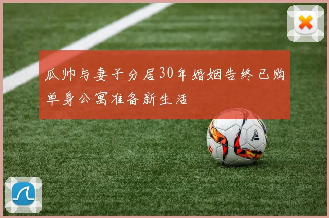 瓜帅与妻子分居30年婚姻告终已购单身公寓准备新生活